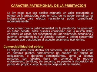CARÁCTER PATRIMONIAL DE LA PRESTACION
La ley exige que sea posible asignarle un valor pecuniario al
objeto de la prestación, pues en caso de no poder cumplirse, es
indispensable para efectos resarcitorios poder cuantificarlo
monetariamente.
Cabe aclarar que la patrimonialidad de la prestación ha generado
un arduo debate, entre quienes consideran que la misma debe,
en todos los casos, ser susceptible de una valoración pecuniaria y
quienes consideran que al derecho pueden y deben concernirle
intereses que trasciendan al aspecto solamente económico.
Comerciabilidad del objeto
El objeto debe estar dentro del comercio. Por ejemplo, las cosas
en dominio público normalmente no pueden ser objeto de
obligaciones, o derechos personalísimos, como la libertad
personal, son objetos fuera del comercio. En muchos
ordenamiento jurídicos, sin embargo, se permite la disposición de
partes del propio cuerpo humano después de la muerte.
 