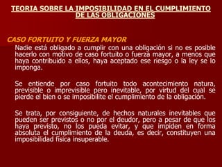 TEORIA SOBRE LA IMPOSIBILIDAD EN EL CUMPLIMIENTO
DE LAS OBLIGACIONES
CASO FORTUITO Y FUERZA MAYOR
Nadie está obligado a cumplir con una obligación si no es posible
hacerlo con motivo de caso fortuito o fuerza mayor, a menos que
haya contribuido a ellos, haya aceptado ese riesgo o la ley se lo
imponga.
Se entiende por caso fortuito todo acontecimiento natura,
previsible o imprevisible pero inevitable, por virtud del cual se
pierde el bien o se imposibilite el cumplimiento de la obligación.
Se trata, por consiguiente, de hechos naturales inevitables que
pueden ser previstos o no por el deudor, pero a pesar de que los
haya previsto, no los pueda evitar, y que impiden en forma
absoluta el cumplimiento de la deuda, es decir, constituyen una
imposibilidad física insuperable.
 