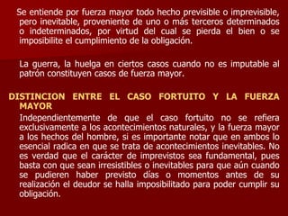 Se entiende por fuerza mayor todo hecho previsible o imprevisible,
pero inevitable, proveniente de uno o más terceros determinados
o indeterminados, por virtud del cual se pierda el bien o se
imposibilite el cumplimiento de la obligación.
La guerra, la huelga en ciertos casos cuando no es imputable al
patrón constituyen casos de fuerza mayor.
DISTINCION ENTRE EL CASO FORTUITO Y LA FUERZA
MAYOR
Independientemente de que el caso fortuito no se refiera
exclusivamente a los acontecimientos naturales, y la fuerza mayor
a los hechos del hombre, si es importante notar que en ambos lo
esencial radica en que se trata de acontecimientos inevitables. No
es verdad que el carácter de imprevistos sea fundamental, pues
basta con que sean irresistibles o inevitables para que aún cuando
se pudieren haber previsto días o momentos antes de su
realización el deudor se halla imposibilitado para poder cumplir su
obligación.
 