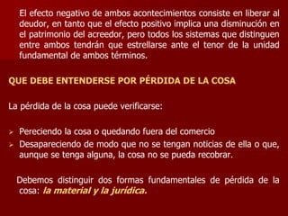 El efecto negativo de ambos acontecimientos consiste en liberar al
deudor, en tanto que el efecto positivo implica una disminución en
el patrimonio del acreedor, pero todos los sistemas que distinguen
entre ambos tendrán que estrellarse ante el tenor de la unidad
fundamental de ambos términos.
QUE DEBE ENTENDERSE POR PÉRDIDA DE LA COSA
La pérdida de la cosa puede verificarse:
 Pereciendo la cosa o quedando fuera del comercio
 Desapareciendo de modo que no se tengan noticias de ella o que,
aunque se tenga alguna, la cosa no se pueda recobrar.
Debemos distinguir dos formas fundamentales de pérdida de la
cosa: la material y la jurídica.
 
