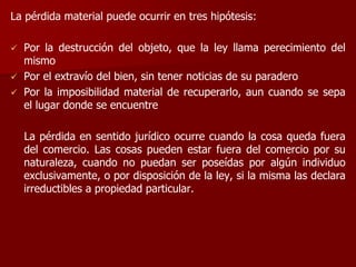 La pérdida material puede ocurrir en tres hipótesis:
 Por la destrucción del objeto, que la ley llama perecimiento del
mismo
 Por el extravío del bien, sin tener noticias de su paradero
 Por la imposibilidad material de recuperarlo, aun cuando se sepa
el lugar donde se encuentre
La pérdida en sentido jurídico ocurre cuando la cosa queda fuera
del comercio. Las cosas pueden estar fuera del comercio por su
naturaleza, cuando no puedan ser poseídas por algún individuo
exclusivamente, o por disposición de la ley, si la misma las declara
irreductibles a propiedad particular.
 
