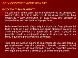DE LA EVICCION Y VICIOS OCULTOS
EVICCION Y SANEAMIENTO
Se consideran como casos del incumplimiento de las obligaciones
contractuales, el de la evicción y el de los vicios ocultos del bien
enajenado y todo enajenante, en estos casos, está obligado al
saneamiento, aunque nada se haya pactado.
Habrá evicción cuando el que adquirió algún bien fuera privado del
todo o parte de él por sentencia que cause ejecutoria en razón de
algún derecho anterior a la adquisición. Es decir, la evicción se
presenta cuando el enajenante dispone de una cosa que no es
suya, o que sólo parcialmente le pertenece.
Todo caso de evicción supone la enajenación de una cosa ajena, o
perteneciente en parte al enajenante; o bien de cosa sobre la cual
sólo tiene derecho de copropiedad, o que se encuentre gravada
con algún derecho real o embargo y se oculte ese gravamen.
 