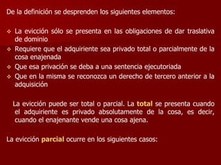 De la definición se desprenden los siguientes elementos:
 La evicción sólo se presenta en las obligaciones de dar traslativa
de dominio
 Requiere que el adquiriente sea privado total o parcialmente de la
cosa enajenada
 Que esa privación se deba a una sentencia ejecutoriada
 Que en la misma se reconozca un derecho de tercero anterior a la
adquisición
La evicción puede ser total o parcial. La total se presenta cuando
el adquiriente es privado absolutamente de la cosa, es decir,
cuando el enajenante vende una cosa ajena.
La evicción parcial ocurre en los siguientes casos:
 
