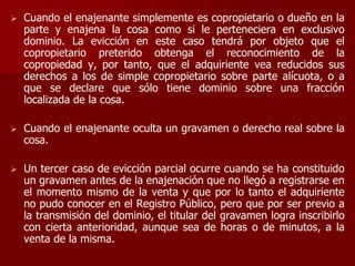  Cuando el enajenante simplemente es copropietario o dueño en la
parte y enajena la cosa como si le perteneciera en exclusivo
dominio. La evicción en este caso tendrá por objeto que el
copropietario preterido obtenga el reconocimiento de la
copropiedad y, por tanto, que el adquiriente vea reducidos sus
derechos a los de simple copropietario sobre parte alícuota, o a
que se declare que sólo tiene dominio sobre una fracción
localizada de la cosa.
 Cuando el enajenante oculta un gravamen o derecho real sobre la
cosa.
 Un tercer caso de evicción parcial ocurre cuando se ha constituido
un gravamen antes de la enajenación que no llegó a registrarse en
el momento mismo de la venta y que por lo tanto el adquiriente
no pudo conocer en el Registro Público, pero que por ser previo a
la transmisión del dominio, el titular del gravamen logra inscribirlo
con cierta anterioridad, aunque sea de horas o de minutos, a la
venta de la misma.
 