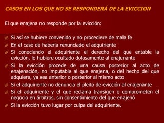 CASOS EN LOS QUE NO SE RESPONDERÁ DE LA EVICCION
El que enajena no responde por la evicción:
 Si así se hubiere convenido y no procediere de mala fe
 En el caso de haberla renunciado el adquiriente
 Si conociendo el adquiriente el derecho del que entable la
evicción, lo hubiere ocultado dolosamente al enajenante
 Si la evicción procede de una causa posterior al acto de
enajenación, no imputable al que enajena, o del hecho del que
adquiere, ya sea anterior o posterior al mismo acto
 Si el adquiriente no denuncia el pleito de evicción al enajenante
 Si el adquiriente y el que reclama transigen o comprometen el
negocio en árbitros, sin consentimiento del que enajenó
 Si la evicción tuvo lugar por culpa del adquiriente.
 