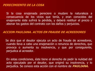 PERECIMIENTO DE LA COSA
Si la cosa enajenada pereciere o mudare la naturaleza a
consecuencia de los vicios que tenía, y eran conocidos del
enajenante éste sufrirá la pérdida, y deberá restituir el precio y
abonar los gastos del contrato con los daños y perjuicios.
ACCION PAULIANA. ACTOS EN FRAUDE DE ACREEDORES
Se dice que el deudor ejecuta un acto de fraude de acreedores,
cuando lleva a cabo una enajenación o renuncia de derechos, que
provoca o aumenta su insolvencia, y que por consiguiente,
perjudica al acreedor.
En estas condiciones, éste tiene el derecho de pedir la nulidad del
acto ejecutado por el deudor, que originó su insolvencia, y lo
perjudica. Se conoce esta acción con el nombre de PAULIANA.
 