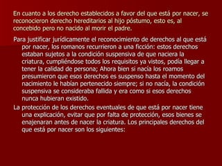 En cuanto a los derecho establecidos a favor del que está por nacer, se reconocieron derecho hereditarios al hijo póstumo, esto es, al concebido pero no nacido al morir el padre. Para justificar jurídicamente el reconocimiento de derechos al que está por nacer, los romanos recurrieron a una ficción: estos derechos estaban sujetos a la condición suspensiva de que naciera la criatura, cumpliéndose todos los requisitos ya vistos, podía llegar a tener la calidad de persona; Ahora bien si nacía los roamos presumieron que esos derechos es suspenso hasta el momento del nacimiento le habían pertenecido siempre; si no nacía, la condición suspensiva se consideraba fallida y era como si esos derechos nunca hubieran existido. La protección de los derechos eventuales de que está por nacer tiene una explicación, evitar que por falta de protección, esos bienes se enajenaran antes de nacer la criatura. Los principales derechos del que está por nacer son los siguientes: 
