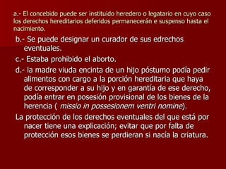 a.- El concebido puede ser instituido heredero o legatario en cuyo caso los derechos hereditarios deferidos permanecerán e suspenso hasta el nacimiento. b.- Se puede designar un curador de sus edrechos eventuales. c.- Estaba prohibido el aborto. d.- la madre viuda encinta de un hijo póstumo podía pedir alimentos con cargo a la porción hereditaria que haya de corresponder a su hijo y en garantía de ese derecho, podía entrar en posesión provisional de los bienes de la herencia (  missio in possesionem ventri nomine ). La protección de los derechos eventuales del que está por nacer tiene una explicación; evitar que por falta de protección esos bienes se perdieran si nacía la criatura. 