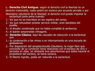 c.-  Derecho Civil Antiguo ; según el derecho civil la libertad es un derecho inalienable, nadie podrá ser esclavo por acuerdo privado o por Abandono voluntario de la libertad; el derecho civil puede imponer la esclavitud como pena cuando: 1.- los que no se inscribían en los registro del censo. 2.- los que rehusaban prestar servicio militar, eran bandidos del pueblo. 3.- el deudor condenado que no había cumplido la sentencia. 4.- el ladrón sorprendido infraganti. d.-  Derecho Clásico ; Aquí las causales de reducción a la esclavitud son: 1.- la condenación a las minas o en internamiento en una escuela de gladiadores. 2.- Por disposición del senadoconsulto Claudiano, la mujer libre que conciente de su condición tenía relaciones con el esclavo de otro y persistía en ellas, no obstante tres advertencias que debía hacerle el propietario del esclavo, se hacía esclava. 3.- El liberto ingrato, podía ser reducido a la esclavitud. 