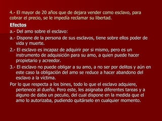 4.- El mayor de 20 años que de dejara vender como esclavo, para cobrar el precio, se le impedía reclamar su libertad. Efectos a.- Del amo sobre el esclavo: a.- Dispone de la persona de sus esclavos, tiene sobre ellos poder de vida y muerte. 2.- El esclavo es incapaz de adquirir por si mismo, pero es un instrumento de adquisición para su amo, a quien puede hacer propietario y acreedor. 3.- El esclavo no puede obligar a su amo, a no ser por delitos y aún en este caso la obligación del amo se reduce a hacer abandono del esclavo a la víctima. Por lo que respecta a los bines, todo lo que el esclavo adquiere, pertenece al dueño. Pero este, les asignaba diferentes tareas y a alguno de daba un peculio, del cual dispone en la medida que el amo lo autorizaba, pudiendo quitárselo en cualquier momento. 