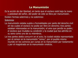 La Manumisión Es la acción de dar libertad, en tanto que el esclavo está bajo la mano y potestad del señor, del poder de este se libra por manumisión. Existen formas solemnes y no solemnes: Solemnes La manumisión estaba sujeta a formalidades por parte del derecho civil sin las cuales el esclavo no podía ser libre en derecho; tres partes estaban interesadas en la manumisión; el amo que perdía su poder; el esclavo que mudaba su condición y la ciudad que loa admitía en su seno como uno de su miembros. La tres partes debía concurrir en el acto; la ciudad estaba representada por el censor en la manumisión “censu”, por el pueblo mismo reunido en los comicios por curias en la manumisión por testamento y por el magistrado en la manumisión vindicta. 