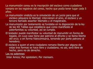 La manumisión censu es la inscripción del esclavo como ciudadano romano en los registros del censo, hecho que podía tener lugar cada 5 años. La manumisión vindicta es la simulación de un juicio para que el esclavo adquiera la libertad; intervienen el amo, el esclavo y un tercero llamado assertor libertatis y el magistrado. La manumisión por testamento se fundaba en la disposición de la ley de las XII Tablas que establecía que como manifieste el paterfamilias su voluntad, así se cumpla. El testador puede manifestar su voluntad de manumitir en forma de legado, en cuyo caso tiene por patrono al difunto y se llama liberto del orco; o en forma fideicomisaria, teniendo por parte patrono al heredero. El esclavo a quien el amo ciudadano romano liberta por alguna de estas tres formas se hace libre y ciudadano; no así, será libre de hecho, pero no de derecho. Las no solemnes Inter Amico; Per epistolam; Per mensam. 