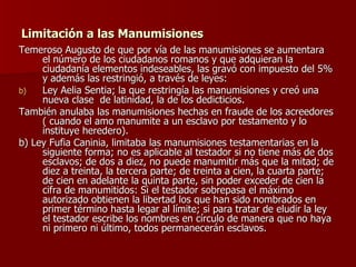 Limitación a las Manumisiones Temeroso Augusto de que por vía de las manumisiones se aumentara el número de los ciudadanos romanos y que adquieran la ciudadanía elementos indeseables, las gravó con impuesto del 5% y además las restringió, a través de leyes: Ley Aelia Sentia; la que restringía las manumisiones y creó una nueva clase  de latinidad, la de los dedicticios. También anulaba las manumisiones hechas en fraude de los acreedores ( cuando el amo manumite a un esclavo por testamento y lo instituye heredero). b) Ley Fufia Caninia, limitaba las manumisiones testamentarias en la siguiente forma; no es aplicable al testador si no tiene más de dos esclavos; de dos a diez, no puede manumitir más que la mitad; de diez a treinta, la tercera parte; de treinta a cien, la cuarta parte; de cien en adelante la quinta parte, sin poder exceder de cien la cifra de manumitidos: Si el testador sobrepasa el máximo autorizado obtienen la libertad los que han sido nombrados en primer término hasta legar al límite; si para tratar de eludir la ley el testador escribe los nombres en círculo de manera que no haya ni primero ni último, todos permanecerán esclavos. 