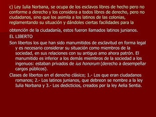 c) Ley Iulia Norbana, se ocupa de los esclavos libres de hecho pero no conforme a derecho y los considera a todos libres de derecho, pero no ciudadanos, sino que los asimila a los latinos de las colonias, reglamentando su situación y dándoles ciertas facilidades para la obtención de la ciudadanía, estos fueron llamados latinos junianos. EL LIBERTO Son libertos los que han sido manumitidos de esclavitud en forma legal y es necesario considerar su situación como miembros de la sociedad, en sus relaciones con su antiguo amo ahora patrón. El manumitido es inferior a los demás miembros de la sociedad a los ingenuos: estaban privados de  ius honorum  (derecho a desempeñar cargos públicos). Clases de libertos en el derecho clásico; 1.- Los que eran ciudadanos romanos; 2.- Los latinos junianos, que debreon se nombre a la ley Iulia Norbana y 3.- Los dedicticios, creados por la ley Aelia Sentia. 