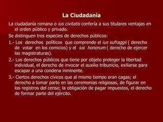 La Ciudadanía La ciudadanía romana o  ius civitatis  confería a sus titulares ventajas en el orden público y privado. Se distinguen tres especies de derechos públicos: 1.- Los  derechos  políticos  que comprende el  ius sufraggii  ( derecho  de  votar  en los comicios) y el  ius  honorum  ( derecho de ejercer las magistraturas). 2.- Los derechos públicos que tiene por objeto proteger la libertad individual, el derecho de invocar el auxilio tribunicio, exiliarse para escapar a una condena inminente. 3.- Ciertos derechos cívicos que al mismo tiempo eran cagas; el derecho a tomar parte en las ceremonias religiosas, de figurar en los registros del censo; la obligación de pagar impuestos, el derecho de formar parte del ejército. 