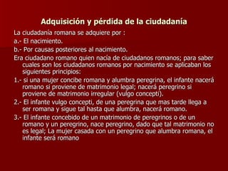 Adquisición y pérdida de la ciudadanía La ciudadanía romana se adquiere por : a.- El nacimiento. b.- Por causas posteriores al nacimiento. Era ciudadano romano quien nacía de ciudadanos romanos; para saber cuales son los ciudadanos romanos por nacimiento se aplicaban los siguientes principios: 1.- si una mujer concibe romana y alumbra peregrina, el infante nacerá romano si proviene de matrimonio legal; nacerá peregrino si proviene de matrimonio irregular (vulgo concepti). 2.- El infante vulgo concepti, de una peregrina que mas tarde llega a ser romana y sigue tal hasta que alumbra, nacerá romano. 3.- El infante concebido de un matrimonio de peregrinos o de un romano y un peregrino, nace peregrino, dado que tal matrimonio no es legal; La mujer casada con un peregrino que alumbra romana, el infante será romano  
