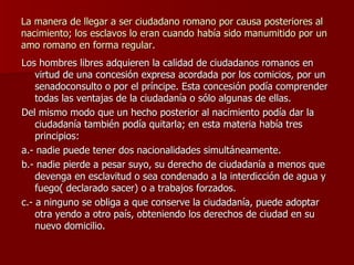 La manera de llegar a ser ciudadano romano por causa posteriores al nacimiento; los esclavos lo eran cuando había sido manumitido por un amo romano en forma regular. Los hombres libres adquieren la calidad de ciudadanos romanos en virtud de una concesión expresa acordada por los comicios, por un senadoconsulto o por el príncipe. Esta concesión podía comprender todas las ventajas de la ciudadanía o sólo algunas de ellas. Del mismo modo que un hecho posterior al nacimiento podía dar la ciudadanía también podía quitarla; en esta materia había tres principios: a.- nadie puede tener dos nacionalidades simultáneamente. b.- nadie pierde a pesar suyo, su derecho de ciudadanía a menos que devenga en esclavitud o sea condenado a la interdicción de agua y fuego( declarado sacer) o a trabajos forzados. c.- a ninguno se obliga a que conserve la ciudadanía, puede adoptar otra yendo a otro país, obteniendo los derechos de ciudad en su nuevo domicilio. 