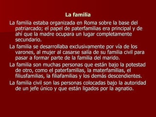La familia La familia estaba organizada en Roma sobre la base del patriarcado; el papel de paterfamilias era principal y de ahí que la madre ocupara un lugar completamente secundario. La familia se desarrollaba exclusivamente por vía de los varones, al mujer al casarse salía de su familia civil para pasar a formar parte de la familia del marido.  La familia son muchas personas que están bajo la potestad de otro, como el paterfamilias, la materfamilias, el filiusfamilias, la filiafamilias y los demás descendientes. La familia civil son las personas colocadas bajo la autoridad de un jefe único y que están ligados por la agnatio. 