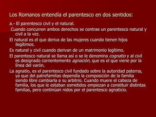 Los Romanos entendía el parentesco en dos sentidos: a.- El parentesco civil y el natural. Cuando concurren ambos derechos se contrae un parentesco natural y civil a la vez. El natural es el que deriva de las mujeres cuando tienen hijos ilegítimos. Es natural y civil cuando derivan de un matrimonio legítimo. El parentesco natural se llama así o se le denomina  cognatio  y al civil es designado corrientemente  agnación , que es el que viene por la línea del varón. La agnatio, es el parentesco civil fundado sobre la autoridad paterna, ya que del patrefamilias dependía la composición de la familia siendo libre cambiarla a su arbitrio. Cuando muere el cabeza de familia, los que le estaban sometidos empiezan a constituir distintas familias, pero continúan nidos por el parentesco agnaticio. 
