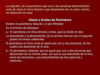 La cognatio, es el parentesco que une a las personas descendientes unas de otras en línea directa o que descienden de un autor común, sin distinción de sexo. Clases y Grados de Parentesco Existen el parentesco Natural y el por Afinidad: En el primero de distingue: a.- El parentesco en línea directa o recta, que se divide en dos: La ascendente y la descendente, de la primera derivan por el segundo grados las líneas colaterales. El parentesco en línea recta es aquel que une a dos personas, de las cuales una desciende de la otra. b.- El parentesco colateral, que es aquel que une a dos personas que descienden de un mismo autor, sin que la una descienda de la otra, como los hermanos y sus descendientes los tíos paternos y maternos. 