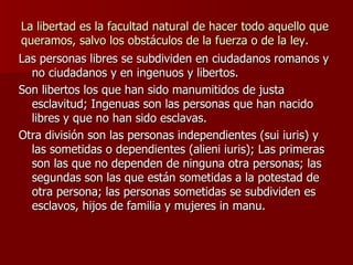 La libertad es la facultad natural de hacer todo aquello que queramos, salvo los obstáculos de la fuerza o de la ley. Las personas libres se subdividen en ciudadanos romanos y no ciudadanos y en ingenuos y libertos. Son libertos los que han sido manumitidos de justa esclavitud; Ingenuas son las personas que han nacido libres y que no han sido esclavas. Otra división son las personas independientes (sui iuris) y las sometidas o dependientes (alieni iuris); Las primeras son las que no dependen de ninguna otra personas; las segundas son las que están sometidas a la potestad de otra persona; las personas sometidas se subdividen es esclavos, hijos de familia y mujeres in manu. 