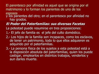 El parentesco por afinidad es aquel que se origina por el matrimonio y lo forman los parientes de uno de los esposos y los parientes del otro; en el parentesco por afinidad no hay grados. El Poder del Paterfamilias: sus diversas Facetas La potestad puede resumirse en tres proposiciones: 1.- El jefe de familia es  el jefe del culto doméstico. 2.- Los hijos de la familia son incapaces, como los esclavos, de tener un patrimonio, todo lo que ellos adquieren es adquirido por el paterfamilias. 3.- La persona física de los sujetos a esta potestad está a la disposición absoluta del paterfamilias, quien los puede castigar, emplearlos en distintos trabajos, venderlos y aun darles muerte. 