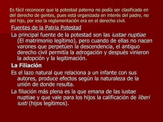 Es fácil reconocer que la potestad paterna no podía ser clasificada en del derecho de gentes, pues está organizada en interés del padre, no del hijo, por eso la reglamentación era en el derecho civil. Fuentes de la Patria Potestad La principal fuente de la potestad son las  iustae nuptiae  (El matrimonio legítimo), pero cuando de ellas no nacen varones que perpetúen la descendencia, el antiguo derecho civil permitía la adrogación y después vinieron la adopción y la legitimación. La Filiación Es el lazo natural que relaciona a un infante con sus autores, produce efectos según la naturaleza de la unión de donde resulta. La filiación más plena es la que emana de las iustae nuptiae y que vale para los hijos la calificación de  liberi iusti  (hijos legítimos). 