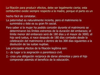 La filiación para producir efectos, debe ser legalmente cierta; esta certidumbre existe siempre respecto a la madre, porque el parto es un hecho fácil de constatar. La paternidad es naturalmente incierta, pero el matrimonio la suministra y éste es su gran fin social. Para saber si la mujer ha podido concebir durante el matrimonio se determinaron los límites extremos de la duración del embarazo; el límite menor del embarazo será de 180 días y el mayor de 3000; el hijo será iustus, si nace después de 180 días contados desde la celebración del matrimonio o dentro de los 300 días siguientes a la disolución de las iustae nuptiae. Los principales efectos de la filiación legítima son: 1.- da lugar a la asignación o parentesco civil. 2.- crea una obligación reciproca de darse alimentos y para el hijo comprende además el beneficio de la educación. 