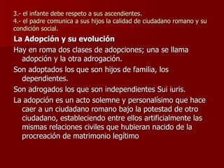 3.- el infante debe respeto a sus ascendientes. 4.- el padre comunica a sus hijos la calidad de ciudadano romano y su condición social. La Adopción y su evolución Hay en roma dos clases de adopciones; una se llama adopción y la otra adrogación. Son adoptados los que son hijos de familia, los dependientes. Son adrogados los que son independientes Sui iuris. La adopción es un acto solemne y personalísimo que hace caer a un ciudadano romano bajo la potestad de otro ciudadano, estableciendo entre ellos artificialmente las mismas relaciones civiles que hubieran nacido de la procreación de matrimonio legítimo 