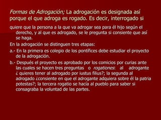 Formas de Adrogación;  La adrogación es designada así porque el que adroga es rogado. Es decir, interrogado si quiere que la persona a la que va adrogar sea para él hijo según el derecho, y al que es adrogado, se le pregunta si consiente que así se haga. En la adrogación se distinguen tres etapas: a.- En la primera es colegio de los pontífices debe estudiar el proyecto de la adrogación. b.- Después el proyecto es aprobado por los comicios por curias ante las cuales se hacen tres preguntas  o  rogationes :  al  adrogante ¿ quieres tener al adrogado por iustus filius?; la segunda al adrogado ¿consiente en que el adrogante adquiera sobre él la patria potestas?; la tercera rogatio se hacía al pueblo para saber si consagraba la voluntad de las partes.  