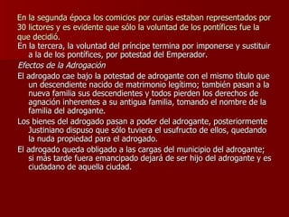 En la segunda época los comicios por curias estaban representados por 30 lictores y es evidente que sólo la voluntad de los pontífices fue la que decidió. En la tercera, la voluntad del príncipe termina por imponerse y sustituir a la de los pontífices, por potestad del Emperador. Efectos de la Adrogación El adrogado cae bajo la potestad de adrogante con el mismo título que un descendiente nacido de matrimonio legítimo; también pasan a la nueva familia sus descendientes y todos pierden los derechos de agnación inherentes a su antigua familia, tomando el nombre de la familia del adrogante. Los bienes del adrogado pasan a poder del adrogante, posteriormente Justiniano dispuso que sólo tuviera el usufructo de ellos, quedando la nuda propiedad para el adrogado. El adrogado queda obligado a las cargas del municipio del adrogante; si más tarde fuera emancipado dejará de ser hijo del adrogante y es ciudadano de aquella ciudad. 