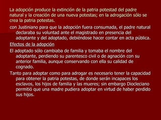 La adopción produce la extinción de la patria potestad del padre natural y la creación de una nueva potestas; en la adrogación sólo se crea la patria potestas. con Justiniano para que la adopción fuera consumada, el padre natural declaraba su voluntad ante el magistrado en presencia del adoptante y del adoptado, debiéndose hacer contar en acta pública. Efectos de la adopción El adoptado sólo cambiaba de familia y tomaba el nombre del adoptante, perdiendo su parentesco civil o de agnación con su anterior familia, aunque conservando con ella su calidad de cognado. Tanto para adoptar como para adrogar es necesario tener la capacidad para obtener la patria potestas, de donde serán incapaces los esclavos, los hijos de familia y las mueres; sin embargo Diocleciano permitió que una madre pudiera adoptar en virtud de haber perdido sus hijos. 
