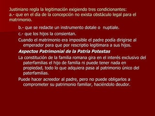 Justiniano regla la legitimación exigiendo tres condicionantes: a.- que en el día de la concepción no exista obstáculo legal para el matrimonio. b.- que se redacte un instrumento dotale o  nuptiale. c.- que los hijos la consientan. Cuando el matrimonio era imposible el padre podía dirigirse al emperador para que por rescriptio legitimara a sus hijos. Aspectos Patrimonial de la Patria Potestas La constitución de la familia romana gira en el interés exclusivo del paterfamilias el hijo de familia ni puede tener nada en propiedad, todo lo que adquiera pasa al patrimonio único del paterfamilias. Puede hacer acreedor al padre, pero no puede obligarlos a comprometer su patrimonio familiar, haciéndolo deudor. 