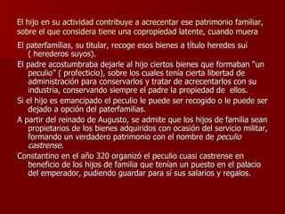 El hijo en su actividad contribuye a acrecentar ese patrimonio familiar, sobre el que considera tiene una copropiedad latente, cuando muera El paterfamilias, su titular, recoge esos bienes a título heredes sui ( herederos suyos). El padre acostumbraba dejarle al hijo ciertos bienes que formaban “un peculio” ( profecticio), sobre los cuales tenía cierta libertad de administración para conservarlos y tratar de acrecentarlos con su industria, conservando siempre el padre la propiedad de  ellos. Si el hijo es emancipado el peculio le puede ser recogido o le puede ser dejado a opción del paterfamilias. A partir del reinado de Augusto, se admite que los hijos de familia sean propietarios de los bienes adquiridos con ocasión del servicio militar, formando un verdadero patrimonio con el nombre de  peculio castrense. Constantino en el año 320 organizó el peculio cuasi castrense en beneficio de los hijos de familia que tenían un puesto en el palacio del emperador, pudiendo guardar para sí sus salarios y regalos. 