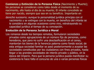 Comienzo y Extinción de la Persona Física  (Nacimiento y Muerte); las personas se consideran como tales desde el momento de su nacimiento, ello hasta el día de su muerte; El infante concebido se tiene por nacido, siempre que sea en su beneficio. Importante en derecho sucesorio; aunque la personalidad jurídica principia con el nacimiento y se extingue con la muerte, en beneficio del infante se le considera en algunas ocasiones como vivo, retrotrayendo su capacidad jurídica al tiempo de su concepción. Evolución de la Persona Jurídica o Moral Los romanos desde los tiempos remotos, formularon sociedades privadas como agrupaciones de un número fijo de personas, como herederos, que para no sufrir una desclasificación en el censo, mantenían los bienes de la herencia paterna como fondo social; de esta antigua sociedad familiar se pasó posteriormente a aceptar las sociedades constituidas por los ciudadanos con fines privados, hasta llegar a las grandes sociedades de interés privado y público, en la época del Imperio. Para que la persona jurídica pueda manifestar su existencia le hace falta el concurso de una o varias personas físicas 