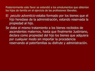 Posteriormente este favor se extendió a los emolumentos que obtenían los hijos de familia en el ejercicio de las profesiones liberales. El  peculio adventicio  estaba formado por los bienes que el hijo heredase de la administración, estando reservada la propiedad al hijo. Se daba el mismo tratamiento a los bienes recibidos de ascendentes maternos, hasta que finalmente Justiniano, declara como propiedad del hijo los bienes que adquiera por cualquier modo sin importar la procedencia reservando al paterfamilias su disfrute y administración. 