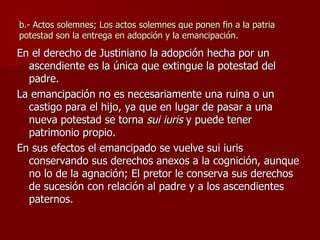 b.- Actos solemnes; Los actos solemnes que ponen fin a la patria potestad son la entrega en adopción y la emancipación. En el derecho de Justiniano la adopción hecha por un ascendiente es la única que extingue la potestad del padre. La emancipación no es necesariamente una ruina o un castigo para el hijo, ya que en lugar de pasar a una nueva potestad se torna  sui iuris  y puede tener patrimonio propio. En sus efectos el emancipado se vuelve sui iuris conservando sus derechos anexos a la cognición, aunque no lo de la agnación; El pretor le conserva sus derechos de sucesión con relación al padre y a los ascendientes paternos. 