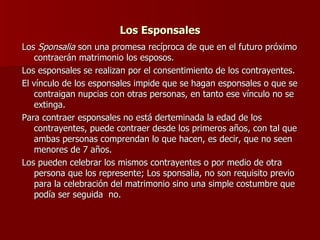 Los Esponsales Los  Sponsalia  son una promesa recíproca de que en el futuro próximo contraerán matrimonio los esposos. Los esponsales se realizan por el consentimiento de los contrayentes. El vínculo de los esponsales impide que se hagan esponsales o que se contraigan nupcias con otras personas, en tanto ese vínculo no se extinga. Para contraer esponsales no está derteminada la edad de los contrayentes, puede contraer desde los primeros años, con tal que ambas personas comprendan lo que hacen, es decir, que no seen menores de 7 años. Los pueden celebrar los mismos contrayentes o por medio de otra persona que los represente; Los sponsalia, no son requisito previo para la celebración del matrimonio sino una simple costumbre que podía ser seguida  no.  