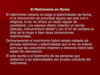 El Matrimonio en Roma El matrimonio romano no exige si solemnidades de forma, ni la intervención de autoridad alguna sea esta civil o religiosa; la ley no ofrece un modo regular de constatarlo. Los esposos deben redactar un escrito (tabulae, instrumentum dotale”) con el fin de constara la dote de la mujer o bien otras convenciones matrimoniales. Ordinariamente el matrimonio habrá estado rodeado de pompas exteriores y solemnidades que la ley no ordena pero que las costumbres imponen y entonces habrá sido objeto de ostentación. El acta escrita o el testimonio de las personas que asistieron a las solemnidades son prueba suficiente del matrimonio. 