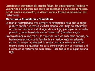 Cuando esos elementos de prueba faltan, los emperadores Teodosio y Valentiniano decidieron que entre las personas de la misma condición, siendo ambas honorables, la vida en común llevaría la presunción del matrimonio. Matrimonio Cum Manu y Sine Manu La manus acompañaba casi siempre al matrimonio para que la mujer pudiera entrar a la familia civil del marido, caer bajo su potestad y ocupar con respecto a él el lugar de una hija, participar en su culto privado y poder heredarlo como “heres sui” (heredera suya). En el matrimonio sine manu, la mujer no salía de su familia natural, no haciéndose agnada de la familia de su marido, éste no adquiría sobre ella ninguna potestad; la mujer ocupaba ante el marido el mismo plano de igualdad, no se le consideraba con su respecto a él ( como en el matrimonio cum manu - loco filiae) en el lugar de una hija.  