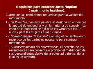 Requisitos para contraer Justa Nuptiae  ( matrimonio legitimo). Cuatro son las condiciones requeridas para la validez del matrimonio: 1.-  La Pubertad , con esta palabra se designa en el hombre la aptitud de engendrar y en la mujer la de concebir. La edad de la pubertad se fijó para los varones a loa 14 años y para las mujeres a los 12 años. 2.-  Consentimiento de los contrayentes;  el consentimiento recíproco de las partes es necesario para contraer matrimonio. 3.-  El consentimiento del paterfamilias;  El derecho de los ascendientes para consentir o prohibir el matrimonio de sus descendientes deriva de la potestad paterna, de la cual es un atributo. 