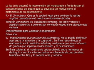 La ley Iulia autorizó la intervención del magistrado a fin de forzar el consentimiento del padre que se opusiera sin motivo serio al matrimonio de su descendiente. 4.-  El Connubium,  Que es la aptitud legal para contraer la  iustae nuptiae connubium est uxoris iure ducendae facultas. Tendrán  connubium  los ciudadanos romanos, los latini veteres y aquellas personas a quienes por concesión especial se otorgue esta ventaja. Impedimentos para Celebrar el matrimonio Estos son: a.-  Impedimentos que resultan del parentesco:  No se puede distinguir aquí entre la agnación y la cognación. En línea recta directa el matrimonio está prohibido  infinitum , cualquiera que sea el número de grados que separen al ascendiente y al descendiente. En línea colateral, el matrimonio está prohibido entre hermanos sin distinguir si son los mismos padres o solamente de uno de ellos, también entre tíos y la sobrina o tía y sobrina. 