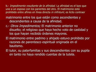 b.-  Impedimento resultante de la afinidad.  La afinidad es el lazo que une a un esposo con los parientes del otro. El matrimonio está prohibido entre afines en línea directa  in infintum ; es lícito contraer matrimonio entre los que están como ascendientes y descendientes a causa de la afinidad. c.-  Otros Impedimentos;  El matrimonio anterior no disuelto; el religioso que haya hecho voto de castidad y los que hayan recibido órdenes mayores. El matrimonio entre padrino y ahijado estuvo prohibido por razones de parentesco espiritual originada en el bautismo. El tutor, su paterfamilias y sus descendientes con su pupila en tanto no haya rendido cuentas de la tutela. 