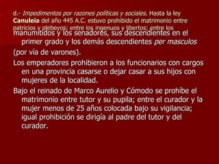 d.-  Impedimentos por razones políticas y sociales.  Hasta la ley  Canuleia  del año 445 A.C. estuvo prohibido el matrimonio entre patricios y plebeyos; entre los ingenuos y libertos; entre los  manumitidos y los senadores, sus descendientes en el primer grado y los demás descendientes  per masculos   (por vía de varones). Los emperadores prohibieron a los funcionarios con cargos en una provincia casarse o dejar casar a sus hijos con mujeres de la localidad. Bajo el reinado de Marco Aurelio y Cómodo se prohíbe el matrimonio entre tutor y su pupila; entre el curador y la mujer menos de 25 años colocada bajo su vigilancia; igual prohibición se dirigía al padre del tutor y del curador. 