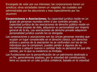 Encargada de velar por sus intereses; las corporaciones tienen un  syndicus ; otras sociedades tienen un  magister , las ciudades son administradas por los decuriones y mas especialmente por los  duumviri . Corporaciones o Asociaciones;  Su capacidad jurídica reside en un grupo de personas reunidas entre sí por contrato privado; la capacidad jurídica de las asociaciones de derecho público reside en las normas propias de éste, adquieren su personalidad por imperio general de la ley. Las asociaciones de derecho privado adquieren personalidad jurídica cuando les es otorgada. Las corporaciones o asociaciones son las únicas personas morales que ocupan un lugar considerable en el derecho clásico. Los derechos activos y pasivos de la asociación no se confunden con los de los individuos que la componen; pueden perder a algunos de su miembros o adquirir nuevos o cambiar todo su personal sin que ella cambie, por lo que su existencia es limitada. Las Fundaciones son la personificación de un patrimonio destinado a un fin, generalmente piadoso, por la voluntad del constituyente; tiene su causa en un cato jurídico unilateral, basado en la voluntad 
