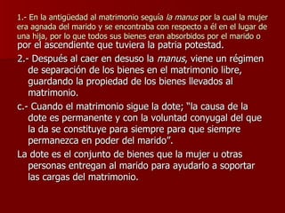 1.- En la antigüedad al matrimonio seguía  la manus  por la cual la mujer era agnada del marido y se encontraba con respecto a él en el lugar de una hija, por lo que todos sus bienes eran absorbidos por el marido o por el ascendiente que tuviera la patria potestad. 2.- Después al caer en desuso la  manus , viene un régimen de separación de los bienes en el matrimonio libre, guardando la propiedad de los bienes llevados al matrimonio. c.- Cuando el matrimonio sigue la dote; “la causa de la dote es permanente y con la voluntad conyugal del que la da se constituye para siempre para que siempre permanezca en poder del marido”. La dote es el conjunto de bienes que la mujer u otras personas entregan al marido para ayudarlo a soportar las cargas del matrimonio. 