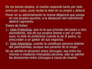 De los bienes dotales, el marido responde tanto por dolo como por culpa, pues recibe la dote en su propio y deberá Poner en su administración la misma diligencia que ponga en sus propios asuntos; a la disolución del matrimonio deberá regresarla. Clases de Dotes: 1.-  Dote Profecticia , que es la que procede del padre u otro ascendiente, sea de sus propios bienes o por un acto suyo, la dote es profecticia cuando la da el padre, su procurador o un gestor de sus negocios. 2.-  Dote Adventicia , cuando la constituye persona distinta del paterfamilias, aunque sea pariente de la mujer. No se admite la donación entre cónyuges, sea entre los mismos o mediante interpósita persona; sólo se admite las donaciones entre cónyuges a causa de muerte.  