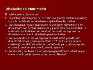 Disolución del Matrimonio   El matrimonio se disuelve por: 1.- La esclavitud como pena del derecho civil (capitis diminutio máxima) y por la pérdida de la ciudadanía (capitis diminutio media). 2.- Por cautividad, pero el matrimonio se considera subsistente si los dos esposos son hechos prisioneros y juntos obtienen la libertad. En el derecho de Justiniano la cautividad de no de los esposos no disuelve el matrimonio sino hasta pasados 5 años. 3.- Por muerte de uno de los esposos; la viuda debía guardar luto durante 10 meses ( plazo aumentado a 12 por los emperadores cristianos) con el fin de evitar la confusión de parto, el viudo podía en cambio contraer matrimonio cuando quisiera. 4.- Por divorcio, en Roma fue un principio generalmente admitido que el matrimonio podía disolverse con entren libertad. 