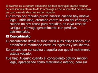 El divorcio es la ruptura voluntaria del lazo conyugal; puede resultar del consentimiento muto de los cónyuges o de la voluntad de uno sólo, en cuyo caso de dice que es por repudio. El divorcio por repudio puede hacerse cuando hay motivo legal: infidelidad; atentado contra la vida del cónyuge; y cuando no hay causa para repudiar, en cuyo caso se castiga al cónyuge generalmente con pérdidas patrimoniales. El Concubinato El concubinato debió su frecuencia a las disposiciones que prohibían el marimono entre los ingenuos y los libertos. Se tomaba por concubina a aquella con que el matrimonio estaba vedado. Fue bajo Augusto cuando el concubinato obtuvo sanción legal, apareciendo como matrimonio inferior, pero sin  