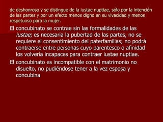 de deshonroso y se distingue de la iustae nuptiae, sólo por la intención de las partes y por un efecto menos digno en su vivacidad y menos respetuoso para la mujer.  El concubinato se contrae sin las formalidades de las  iustae ; es necesaria la pubertad de las partes, no se requiere el consentimiento del paterfamilias; no podrá contraerse entre personas cuyo parentesco o afinidad los volvería incapaces para contraer iustae nuptiae. El concubinato es incompatible con el matrimonio no disuelto, no pudiéndose tener a la vez esposa y concubina 